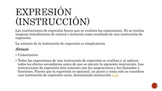 Las instrucciones de expresión hacen que se evalúen las expresiones. No se realiza
ninguna transferencia de control o iteración como resultado de una instrucción de
expresión.
La sintaxis de la instrucción de expresión es simplemente
Sintaxis
 Comentarios
 Todas las expresiones de una instrucción de expresión se evalúan y se aplican
todos los efectos secundarios antes de que se ejecute la siguiente instrucción. Las
instrucciones de expresión más comunes son las asignaciones y las llamadas a
funciones. Puesto que la expresión es opcional, un punto y coma solo se considera
una instrucción de expresión vacía, denominada instrucción null.
 