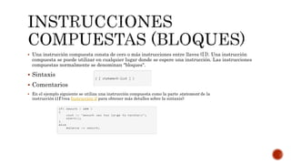  Una instrucción compuesta consta de cero o más instrucciones entre llaves ({ }). Una instrucción
compuesta se puede utilizar en cualquier lugar donde se espere una instrucción. Las instrucciones
compuestas normalmente se denominan "bloques".
 Sintaxis
 Comentarios
 En el ejemplo siguiente se utiliza una instrucción compuesta como la parte statement de la
instrucción i|f (vea Instrucción if para obtener más detalles sobre la sintaxis):
 