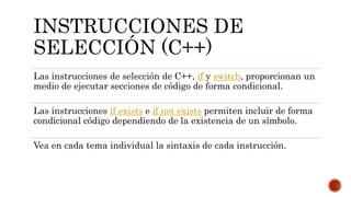 INSTRUCCIONES DE
SELECCIÓN (C++)
Las instrucciones de selección de C++, if y switch, proporcionan un
medio de ejecutar secciones de código de forma condicional.
Las instrucciones if exists e if not exists permiten incluir de forma
condicional código dependiendo de la existencia de un símbolo.
Vea en cada tema individual la sintaxis de cada instrucción.
 
