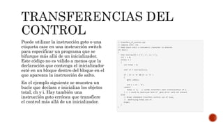 Puede utilizar la instrucción goto o una
etiqueta case en una instrucción switch
para especificar un programa que se
bifurque más allá de un inicializador.
Este código no es válido a menos que la
declaración que contenga el inicializador
esté en un bloque dentro del bloque en el
que aparezca la instrucción de salto.
En el ejemplo siguiente se muestra un
bucle que declara e inicializa los objetos
total, ch y i. Hay también una
instrucción goto errónea que transfiere
el control más allá de un inicializador.
 