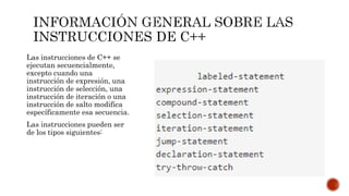 Las instrucciones de C++ se
ejecutan secuencialmente,
excepto cuando una
instrucción de expresión, una
instrucción de selección, una
instrucción de iteración o una
instrucción de salto modifica
específicamente esa secuencia.
Las instrucciones pueden ser
de los tipos siguientes:
 