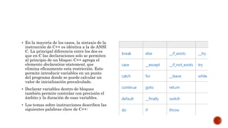  En la mayoría de los casos, la sintaxis de la
instrucción de C++ es idéntica a la de ANSI
C. La principal diferencia entre los dos es
que en C las declaraciones solo se permiten
al principio de un bloque; C++ agrega el
elemento declaration-statement, que
elimina eficazmente esta restricción. Esto
permite introducir variables en un punto
del programa donde se puede calcular un
valor de inicialización precalculado.
 Declarar variables dentro de bloques
también permite controlar con precisión el
ámbito y la duración de esas variables.
 Los temas sobre instrucciones describen las
siguientes palabras clave de C++:
 