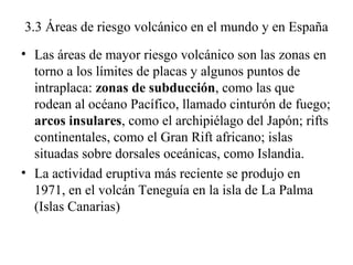 3.3 Áreas de riesgo volcánico en el mundo y en España
• Las áreas de mayor riesgo volcánico son las zonas en
torno a los l...