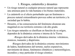 1. Riesgos, catástrofes y desastres
• Un riesgo natural es cualquier proceso natural que represente
una amenaza para la vi...
