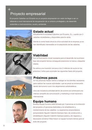 6
+
Estado actual
Actualmente la sociedad Cabañas con Encanto, S.L. cuenta con 3
cabañas rehabilitadas y disponibles para la venta.
Siendo la venta hasta ahora la única actividad de la empresa ya se
han identificado interesados en la adquisición de las cabañas.
Viabilidad
Con la financiación inicial necesaria para el desarrollo de la primera
fase del proyecto hemos conseguido posicionar la marca y despertar
interés.
Se estima una inversión cercana a los 2 millones de euros en los
próximos 2 años para acometer las siguientes fases del proyecto.
Próximos pasos
En los próximos meses vamos a trabajar en los trámites necesarios
para realizar las nuevas actividades que se prevé se enmarcarán
dentro del turismo rural o los alojamientos extrahoteleros.
Una vez iniciada la actividad dentro de turismo se comenzará una
intensa campaña de comunicación y marketing a nivel nacional e
internacional.
Equipo humano
Nuestro equipo humano está formado por 3 personas en la dirección
del proyecto y 6 personas dedicadas a la rehabilitación y
mantenimiento de las cabañas. La experiencia emprendedora
(emprendedor Agustín Valentín-Gamazo hijo), de construcción y
rehabilitación (Agustín Valentín-Gamazo padre) y de negocios y
decoración (Cristina Villar) hacen un equipo humano idóneo para el
éxito del proyecto.
Proyecto empresarial
El proyecto Cabañas con Encanto es un proyecto empresarial con visión de llegar a ser un
referente a nivel internacional de recuperación de un entorno privilegiado y de desarrollo
sostenible a nivel económico, social y ambiental.
 