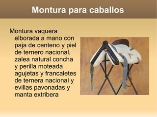 Montura para caballos

Montura vaquera
 elborada a mano con
 paja de centeno y piel
 de ternero nacional,
 zalea natural concha
 y perilla moteada
 agujetas y francaletes
 de ternera nacional y
 evillas pavonadas y
 manta extribera
 
