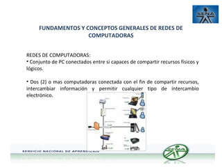 FUNDAMENTOS Y CONCEPTOS GENERALES DE REDES DE
COMPUTADORAS
REDES DE COMPUTADORAS:
• Conjunto de PC conectados entre si capaces de compartir recursos físicos y
lógicos.
• Dos (2) o mas computadoras conectada con el fin de compartir recursos,
intercambiar información y permitir cualquier tipo de intercambio
electrónico.

 