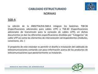 CABLEADO ESTRUCTURADO
NORMAS
568-A
La edición de la ANSI/TIA/EIA-568-A integran los boletines TSB-36
(Especificaciones adicionales para cables UTP) y TSB-40 (Especificaciones
adicionales de transmisión para la conexión de cables UTP), en dichos
documentos se dan las diferentes especificaciones divididas por "Categorías" de
cable UTP así como los elementos de interconexión correspondientes (módulos,
conectores, etc. )
El propósito de este estándar es permitir el diseño e instalación del cableado de
telecomunicaciones contando con poca información acerca de los productos de
telecomunicaciones que posteriormente se instalarán.

 