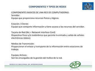 COMPONENTES Y TIPOS DE REDES
COMPONENTES BASICOS DE UNA RED DE COMPUTADORAS:
Servidor:
Equipo que proporciona recursos físicos y lógicos.
Estación / Cliente:
Equipo que comparte información y tiene acceso a los recursos del servidor.
Tarjeta de Red (Nic = Network Interface Card)
Dispositivo físico y/o inalámbrico que permite la entrada y salida de señales
electrónicas (datos).
Medios de Transmisión:
Proporcionan el enlace y transporte de la información entre estaciones de
trabajo.
Equipos Activos:
Son los encargados de la gestión del trafico de la red.

 