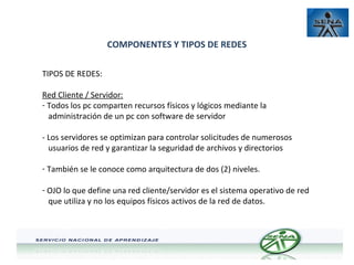 COMPONENTES Y TIPOS DE REDES
TIPOS DE REDES:
Red Cliente / Servidor:
- Todos los pc comparten recursos físicos y lógicos mediante la
administración de un pc con software de servidor
- Los servidores se optimizan para controlar solicitudes de numerosos
usuarios de red y garantizar la seguridad de archivos y directorios
- También se le conoce como arquitectura de dos (2) niveles.
- OJO lo que define una red cliente/servidor es el sistema operativo de red
que utiliza y no los equipos físicos activos de la red de datos.

 
