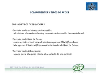 COMPONENTES Y TIPOS DE REDES

ALGUNOS TIPOS DE SERVIDORES:
• Servidores de archivos y de Impresión:
administra el uso de archivos y recursos de impresión dentro de la red.
• Servidores de Base de Datos:
es un servicio el cual esta administrado por un DBMS (Data Base
Management System) (Sistema Administrador de Base de Datos).
• Servidores de Aplicaciones:
solo se envía al equipo cliente el resultado de una petición

 