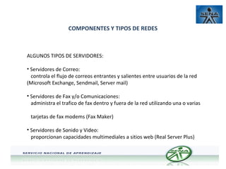 COMPONENTES Y TIPOS DE REDES

ALGUNOS TIPOS DE SERVIDORES:
• Servidores de Correo:
controla el flujo de correos entrantes y salientes entre usuarios de la red
(Microsoft Exchange, Sendmail, Server mail)
• Servidores de Fax y/o Comunicaciones:
administra el trafico de fax dentro y fuera de la red utilizando una o varias
tarjetas de fax modems (Fax Maker)
• Servidores de Sonido y Video:
proporcionan capacidades multimediales a sitios web (Real Server Plus)

 