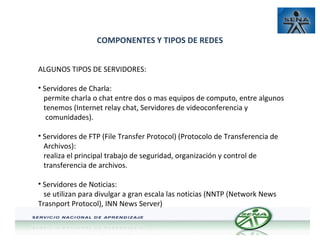 COMPONENTES Y TIPOS DE REDES
ALGUNOS TIPOS DE SERVIDORES:
• Servidores de Charla:
permite charla o chat entre dos o mas equipos de computo, entre algunos
tenemos (Internet relay chat, Servidores de videoconferencia y
comunidades).
• Servidores de FTP (File Transfer Protocol) (Protocolo de Transferencia de
Archivos):
realiza el principal trabajo de seguridad, organización y control de
transferencia de archivos.
• Servidores de Noticias:
se utilizan para divulgar a gran escala las noticias (NNTP (Network News
Trasnport Protocol), INN News Server)

 