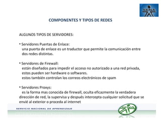 COMPONENTES Y TIPOS DE REDES
ALGUNOS TIPOS DE SERVIDORES:
• Servidores Puertas de Enlace:
una puerta de enlace es un traductor que permite la comunicación entre
dos redes distintas.
• Servidores de Firewall:
están diseñados para impedir el acceso no autorizado a una red privada,
estos pueden ser hardware o softwares.
estos también controlan los correos electrónicos de spam
• Servidores Proxys:
es la forma mas conocida de firewall, oculta eficazmente la verdadera
dirección de red, la supervisa y después intercepta cualquier solicitud que se
envié al exterior o proceda al internet

 