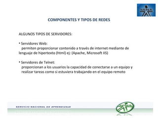 COMPONENTES Y TIPOS DE REDES
ALGUNOS TIPOS DE SERVIDORES:
• Servidores Web:
permiten proporcionar contenido a través de internet mediante de
lenguaje de hipertexto (html) ej: (Apache, Microsoft IIS)
• Servidores de Telnet:
proporcionan a los usuarios la capacidad de conectarse a un equipo y
realizar tareas como si estuviera trabajando en el equipo remoto

 