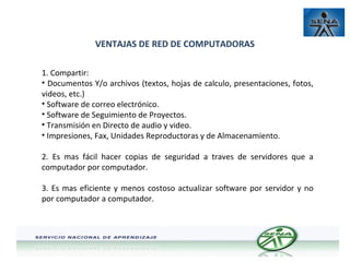 VENTAJAS DE RED DE COMPUTADORAS
1. Compartir:
• Documentos Y/o archivos (textos, hojas de calculo, presentaciones, fotos,
videos, etc.)
• Software de correo electrónico.
• Software de Seguimiento de Proyectos.
• Transmisión en Directo de audio y video.
• Impresiones, Fax, Unidades Reproductoras y de Almacenamiento.
2. Es mas fácil hacer copias de seguridad a traves de servidores que a
computador por computador.
3. Es mas eficiente y menos costoso actualizar software por servidor y no
por computador a computador.

 