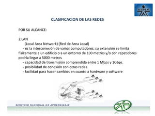 CLASIFICACION DE LAS REDES
POR SU ALCANCE:
2.LAN
(Local Area Network) (Red de Area Local)
- es la interconexión de varios computadores, su extensión se limita
físicamente a un edificio o a un entorno de 100 metros y/o con repetidores
podría llegar a 5000 metros
- capacidad de transmisión comprendida entre 1 Mbps y 1Gbps.
- posibilidad de conexión con otras redes.
- facilidad para hacer cambios en cuanto a hardware y software

 