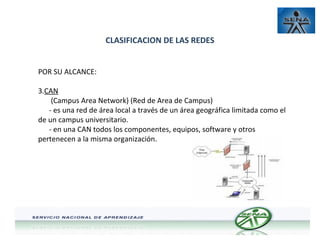 CLASIFICACION DE LAS REDES
POR SU ALCANCE:
3.CAN
(Campus Area Network) (Red de Area de Campus)
- es una red de área local a través de un área geográfica limitada como el
de un campus universitario.
- en una CAN todos los componentes, equipos, software y otros
pertenecen a la misma organización.

 