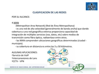 CLASIFICACION DE LAS REDES
POR SU ALCANCE:
4.MAN
(Metropolitan Area Network) (Red de Área Metropolitana)
- es una red de alta velocidad (generalmente de banda ancha) que dando
cobertura a una red geográfica extensa proporciona capacidad de
integración de múltiples servicios (voz, datos, etc) sobre medios de
transmisión como fibra óptica, radioenlace entre otros.
- las MAN comprenden ubicaciones geográficas determinadas (ciudad municipio).
- su cobertura en distancia es entre los 5 y 50 kilómetros.
ALGUNAS APLICACIONES:
•Servicio de VoIP
•Interconexiones de Lans
•CCTV - VPN

 