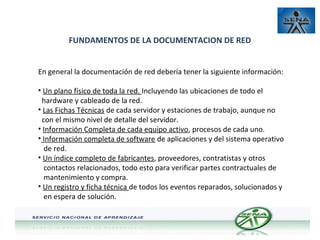 FUNDAMENTOS DE LA DOCUMENTACION DE RED
En general la documentación de red debería tener la siguiente información:
• Un plano físico de toda la red. Incluyendo las ubicaciones de todo el
hardware y cableado de la red.
• Las Fichas Técnicas de cada servidor y estaciones de trabajo, aunque no
con el mismo nivel de detalle del servidor.
• Información Completa de cada equipo activo, procesos de cada uno.
• Información completa de software de aplicaciones y del sistema operativo
de red.
• Un índice completo de fabricantes, proveedores, contratistas y otros
contactos relacionados, todo esto para verificar partes contractuales de
mantenimiento y compra.
• Un registro y ficha técnica de todos los eventos reparados, solucionados y
en espera de solución.

 