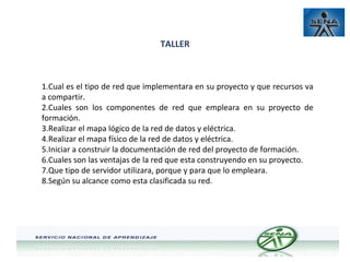 TALLER

1.Cual es el tipo de red que implementara en su proyecto y que recursos va
a compartir.
2.Cuales son los componentes de red que empleara en su proyecto de
formación.
3.Realizar el mapa lógico de la red de datos y eléctrica.
4.Realizar el mapa físico de la red de datos y eléctrica.
5.Iniciar a construir la documentación de red del proyecto de formación.
6.Cuales son las ventajas de la red que esta construyendo en su proyecto.
7.Que tipo de servidor utilizara, porque y para que lo empleara.
8.Según su alcance como esta clasificada su red.

 