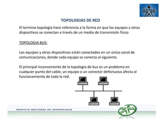TOPOLOGIAS DE RED
El termino topología hace referencia a la forma en que los equipos y otros
dispositivos se conectan a través de un medio de transmisión físico
TOPOLOGIA BUS:
Los equipos y otros dispositivos están conectados en un único canal de
comunicaciones, donde cada equipo se conecta al siguiente.
El principal inconveniente de la topología de bus es un problema en
cualquier punto del cable, un equipo o un conector defectuoso afecta al
funcionamiento de toda la red.

 