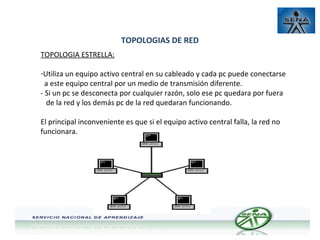 TOPOLOGIAS DE RED
TOPOLOGIA ESTRELLA:
-Utiliza un equipo activo central en su cableado y cada pc puede conectarse
a este equipo central por un medio de transmisión diferente.
- Si un pc se desconecta por cualquier razón, solo ese pc quedara por fuera
de la red y los demás pc de la red quedaran funcionando.
El principal inconveniente es que si el equipo activo central falla, la red no
funcionara.

 
