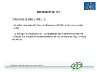 TOPOLOGIAS DE RED
TOPOLOGIA DE BUS EN ESTRELLA:
- Se utiliza para expandir redes de topología estrellas a través de un solo
canal.
- Su principal inconveniente es la degradación del rendimiento de la red
atribuida a la lentitud de las redes de bus. En la actualidad es muy raro que
se utilicen.

 