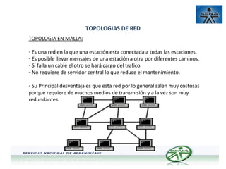 TOPOLOGIAS DE RED
TOPOLOGIA EN MALLA:
- Es una red en la que una estación esta conectada a todas las estaciones.
- Es posible llevar mensajes de una estación a otra por diferentes caminos.
- Si falla un cable el otro se hará cargo del trafico.
- No requiere de servidor central lo que reduce el mantenimiento.
- Su Principal desventaja es que esta red por lo general salen muy costosas
porque requiere de muchos medios de transmisión y a la vez son muy
redundantes.

 