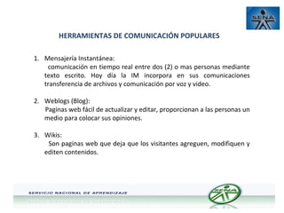 HERRAMIENTAS DE COMUNICACIÓN POPULARES
1. Mensajería Instantánea:
comunicación en tiempo real entre dos (2) o mas personas mediante
texto escrito. Hoy día la IM incorpora en sus comunicaciones
transferencia de archivos y comunicación por voz y video.
2. Weblogs (Blog):
Paginas web fácil de actualizar y editar, proporcionan a las personas un
medio para colocar sus opiniones.
3. Wikis:
Son paginas web que deja que los visitantes agreguen, modifiquen y
editen contenidos.

 