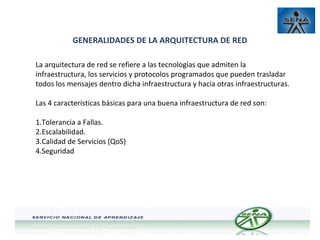 GENERALIDADES DE LA ARQUITECTURA DE RED
La arquitectura de red se refiere a las tecnologías que admiten la
infraestructura, los servicios y protocolos programados que pueden trasladar
todos los mensajes dentro dicha infraestructura y hacia otras infraestructuras.
Las 4 características básicas para una buena infraestructura de red son:
1.Tolerancia a Fallas.
2.Escalabilidad.
3.Calidad de Servicios (QoS)
4.Seguridad

 