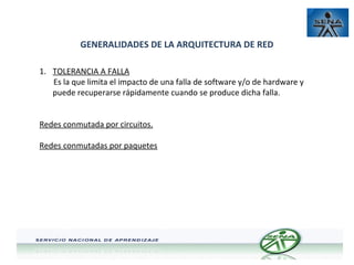 GENERALIDADES DE LA ARQUITECTURA DE RED
1. TOLERANCIA A FALLA
Es la que limita el impacto de una falla de software y/o de hardware y
puede recuperarse rápidamente cuando se produce dicha falla.
Redes conmutada por circuitos.
Redes conmutadas por paquetes

 