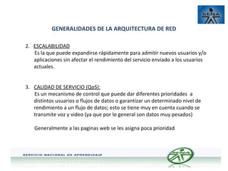 GENERALIDADES DE LA ARQUITECTURA DE RED
2. ESCALABILIDAD
Es la que puede expandirse rápidamente para admitir nuevos usuarios y/o
aplicaciones sin afectar el rendimiento del servicio enviado a los usuarios
actuales.
3. CALIDAD DE SERVICIO (QoS):
Es un mecanismo de control que puede dar diferentes prioridades a
distintos usuarios o flujos de datos o garantizar un determinado nivel de
rendimiento a un flujo de datos; esto se tiene muy en cuenta cuando se
transmite voz y video (ya que por lo general son datos muy pesados)
Generalmente a las paginas web se les asigna poca prioridad

 