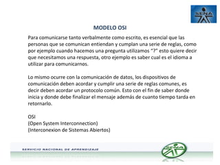 MODELO OSI
Para comunicarse tanto verbalmente como escrito, es esencial que las
personas que se comunican entiendan y cumplan una serie de reglas, como
por ejemplo cuando hacemos una pregunta utilizamos “?” esto quiere decir
que necesitamos una respuesta, otro ejemplo es saber cual es el idioma a
utilizar para comunicarnos.
Lo mismo ocurre con la comunicación de datos, los dispositivos de
comunicación deben acordar y cumplir una serie de reglas comunes, es
decir deben acordar un protocolo común. Esto con el fin de saber donde
inicia y donde debe finalizar el mensaje además de cuanto tiempo tarda en
retornarlo.
OSI
(Open System Interconnection)
(Interconexion de Sistemas Abiertos)

 