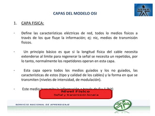CAPAS DEL MODELO OSI
1.

CAPA FISICA:

-

Define las características eléctricas de red, todos lo medios fisicos a
través de los que fluye la información; ej: nic, medios de transmisión
fisicos.

-

Un principio básico es que si la longitud física del cable necesita
extenderse al limite para regenerar la señal se necesita un repetidos, por
lo tanto, normalmente los repetidores operan en esta capa.

-

Esta capa opera todos los medios guiados y los no guiados, las
características de estos (tipo y calidad de los cables) y la forma en que se
transmiten (niveles de intensidad, de modulación).

-

Este medio transmite la información a través de 0 y 1 (bit)

 