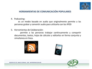 HERRAMIENTAS DE COMUNICACIÓN POPULARES
4. Podcasting:
es un medio basado en audio que originalmente permite a las
personas grabar y convertir audio para utilizarlo con los IPOD
5. Herramientas de Colaboración:
permite a las personas trabajar continuamente y compartir
documentos, textos, hojas de cálculos y editarlos en forma conjunta y
simultanea en linea.

 
