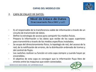 CAPAS DEL MODELO OSI
2.

CAPA DE ENLACE DE DATOS:

-

Es el responsable de la transferencia viable de información a través de un
circuito de transmisión de datos.
Define la estrategia de acceso para compartir los medios fisicos.
Prepara la información o los datos que recibe de las capas superiores
para transmitirlo a través de los medios específicos instalados.
Se ocupa del direccionamiento físico, la topología de red, del acceso de la
red, de la notificación de errores, de la distribución ordenada de tramas y
del control de flujos.
Los switches realizan su función en esta capa siempre y cuando hayan pc
encendidos.
El objetivo de esta capa es conseguir que la información fluya libre de
errores entre las maquinas que estén conectadas.

-

 