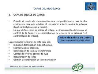 CAPAS DEL MODELO OSI
2.

CAPA DE ENLACE DE DATOS:

-

Cuando el medio de comunicación esta compartido entre mas de dos
equipos es necesario arbitrar el uso mismo esto lo realiza la subcapa
(MAC control de acceso al medio).
La que define como se utiliza el enlace, la sincronización del marco, el
control de la fluidez y la comprobación de errores es la subcapa (LLC
control lógico de enlace).

-

Las principales funciones de esta capa son:
•
Iniciación, terminación e identificación.
•
Segmentación y bloqueo.
•
Delimitación de trama y transferencia
•
Control de errores, control de flujo
•
Recuperación de fallas
•
Gestión y coordinación de la comunicación

 