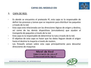 CAPAS DEL MODELO OSI
3.

CAPA DE RED:

-

Es donde se encuentra el protocolo IP, esta capa es la responsable de
definir los procesos y tareas que se requieren para distribuir los paquetes
a través de la red.
Esta capa esta relacionada con las direcciones lógicas de origen y destino,
así como de los demás dispositivos (enrutadores) que ayudan al
transporte de paquetes a través de la red.
Esta capa es la responsable de determinar la ruta a través de la red.
El objetivo de esta capa es hacer que los datos lleguen desde el origen
hasta el destino la mayoría a través de routers.
Los firewalls actúan sobre esta capa principalmente para descartar
direcciones de maquinas

-

 