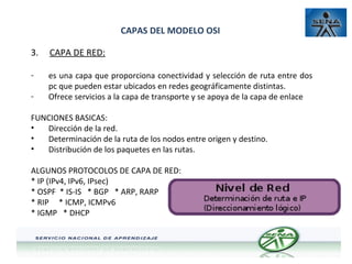CAPAS DEL MODELO OSI
3.

CAPA DE RED:

-

es una capa que proporciona conectividad y selección de ruta entre dos
pc que pueden estar ubicados en redes geográficamente distintas.
Ofrece servicios a la capa de transporte y se apoya de la capa de enlace

-

FUNCIONES BASICAS:
•
Dirección de la red.
•
Determinación de la ruta de los nodos entre origen y destino.
•
Distribución de los paquetes en las rutas.
ALGUNOS PROTOCOLOS DE CAPA DE RED:
* IP (IPv4, IPv6, IPsec)
* OSPF * IS-IS * BGP * ARP, RARP
* RIP * ICMP, ICMPv6
* IGMP * DHCP

 