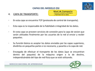 CAPAS DEL MODELO OSI
4.

CAPA DE TRANSPORTE:

-

En esta capa se encuentra TCP (protocolo de control de transporte).

-

Esta capa es la responsable de la fiabilidad e integridad de los datos.

-

En esta capa se proveen servicios de conexión para la capa de sesion que
serán utilizados finalmente por los usuarios de la red al enviar y recibir
paquetes.

-

Su función básica es aceptar los datos enviados por las capas superiores,
dividirlos en pequeñas partes si es necesario, y pasarlos a la capa de red.

-

Encargada de efectuar el transporte de los datos (que se encuentran
dentro del paquete) de la máquina origen a la de destino,
independizándolo del tipo de red física que se esté utilizando.

 