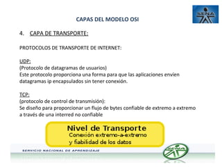 CAPAS DEL MODELO OSI
4. CAPA DE TRANSPORTE:
PROTOCOLOS DE TRANSPORTE DE INTERNET:
UDP:
(Protocolo de datagramas de usuarios)
Este protocolo proporciona una forma para que las aplicaciones envíen
datagramas ip encapsulados sin tener conexión.
TCP:
(protocolo de control de transmisión):
Se diseño para proporcionar un flujo de bytes confiable de extremo a extremo
a través de una interred no confiable

 