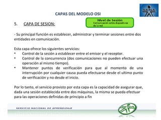 CAPAS DEL MODELO OSI
5.

CAPA DE SESION:

- Su principal función es establecer, administrar y terminar sesiones entre dos
entidades en comunicación.
Esta capa ofrece los siguientes servicios:
•
Control de la sesión a establecer entre el emisor y el receptor.
•
Control de la concurrencia (dos comunicaciones no pueden efectuar una
operación al mismo tiempo).
•
Mantener puntos de verificación para que al momento de una
interrupción por cualquier causa pueda efectuarse desde el ultimo punto
de verificación y no desde el inicio.
Por lo tanto, el servicio provisto por esta capa es la capacidad de asegurar que,
dada una sesión establecida entre dos máquinas, la misma se pueda efectuar
para las operaciones definidas de principio a fin

 