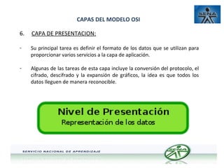 CAPAS DEL MODELO OSI
6.

CAPA DE PRESENTACION:

-

Su principal tarea es definir el formato de los datos que se utilizan para
proporcionar varios servicios a la capa de aplicación.

-

Algunas de las tareas de esta capa incluye la conversión del protocolo, el
cifrado, descifrado y la expansión de gráficos, la idea es que todos los
datos lleguen de manera reconocible.

 