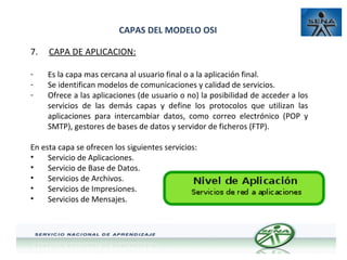 CAPAS DEL MODELO OSI
7.

CAPA DE APLICACION:

-

Es la capa mas cercana al usuario final o a la aplicación final.
Se identifican modelos de comunicaciones y calidad de servicios.
Ofrece a las aplicaciones (de usuario o no) la posibilidad de acceder a los
servicios de las demás capas y define los protocolos que utilizan las
aplicaciones para intercambiar datos, como correo electrónico (POP y
SMTP), gestores de bases de datos y servidor de ficheros (FTP).

En esta capa se ofrecen los siguientes servicios:
•
Servicio de Aplicaciones.
•
Servicio de Base de Datos.
•
Servicios de Archivos.
•
Servicios de Impresiones.
•
Servicios de Mensajes.

 