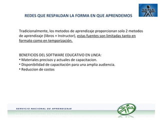REDES QUE RESPALDAN LA FORMA EN QUE APRENDEMOS
Tradicionalmente, los metodos de aprendizaje proporcionan solo 2 metodos
de aprendizaje (libros + Instructor), estas fuentes son limitadas tanto en
formato como en temporización.
BENEFICIOS DEL SOFTWARE EDUCATIVO EN LINEA:
• Materiales precisos y actuales de capacitacion.
• Disponibilidad de capacitación para una amplia audiencia.
• Reduccion de costos

 