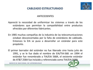 CABLEADO ESTRUCTURADO
ANTECEDENTES
Apareció la necesidad de uniformizar los sistemas a través de los
estándares que permitan la compatibilidad entre productos
ofrecidos por diferentes fabricantes.
En 1985 muchas compañías de la industria de las telecomunicaciones
estaban desconcertadas por la falta de estándares de cableado.
Entonces la EIA se puso a desarrollar un estándar para este
propósito.
El primer borrador del estándar no fue liberado sino hasta julio de
1991, y se le fue dado el nombre de EIA/TIA-568. en 1994 el
estándar fue renombrado a TIA/EIA 568A, el existente estándar
de AT&T 258A fue incluido y referenciado como TIA/EIA-568B.

 