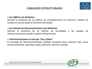 CABLEADO ESTRUCTURADO
• Los edificios son dinámicos
Durante la existencia de un edificio, las remodelaciones son comunes y deben ser
tenidas en cuenta desde el momento del diseño.
• Los sistemas de telecomunicaciones son dinámicos.
Durante la existencia de un edificio, las tecnologías y los equipos de
telecomunicaciones pueden cambiar drásticamente.
• Telecomunicaciones es más que “Voz y Datos”
El concepto de Telecomunicaciones también incorpora otros sistemas tales como
control ambiental, seguridad, audio, televisión, alarmas y sonido.

 