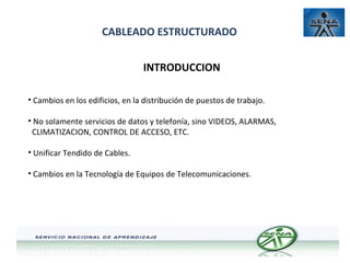 CABLEADO ESTRUCTURADO
INTRODUCCION
• Cambios en los edificios, en la distribución de puestos de trabajo.
• No solamente servicios de datos y telefonía, sino VIDEOS, ALARMAS,
CLIMATIZACION, CONTROL DE ACCESO, ETC.
• Unificar Tendido de Cables.
• Cambios en la Tecnología de Equipos de Telecomunicaciones.

 