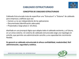 CABLEADO ESTRUCTURADO
CONCEPTOS DE CABLEADO ESTRUCTURADO
Cableado Estructurado trata de especificar una “Estructura” o “Sistema” de cableado
para empresas y edificios que sea:
– Común y a la vez independiente de las aplicaciones
– Documentada (Identificación adecuada)
– Proyectada a largo plazo (> 10 años).
diseñado en una jerarquía lógica que adapta todo el cableado existente, y el futuro,
en un único sistema. Un sistema de cableado estructurado exige una topología en
estrella, que permite una administración sencilla y una capacidad de crecimiento
flexible.
En general un cableado estructurado le ofrece confiabilidad, modularidad, fácil
administración, seguridad y estética.

 